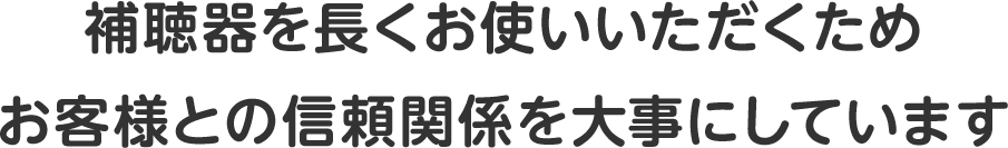 補聴器を長くお使いいただくためお客様との信頼関係を大事にしています